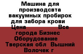 Машина для производсвта вакуумных пробирок для забора крови › Цена ­ 1 000 000 - Все города Бизнес » Оборудование   . Тверская обл.,Вышний Волочек г.